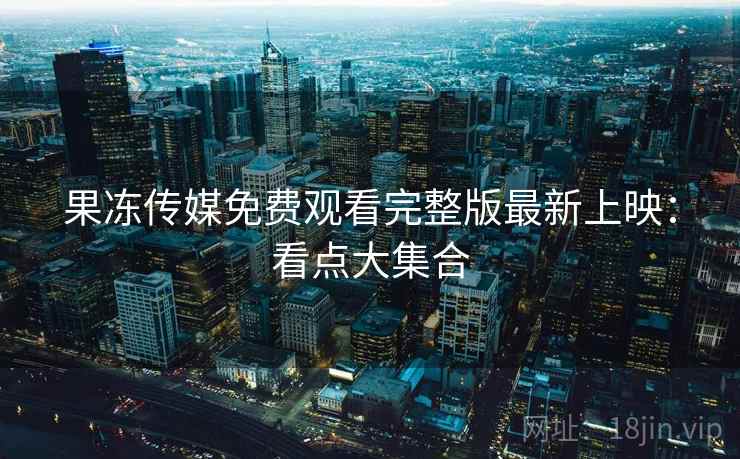 果冻传媒免费观看完整版最新上映:看点大集合 第1张 果冻传媒免费观看完整版最新上映:看点大集合 第1张